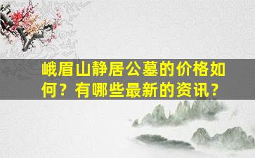 峨眉山静居公墓的价格如何？有哪些最新的资讯？