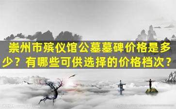 崇州市殡仪馆公墓墓碑价格是多少？有哪些可供选择的价格档次？