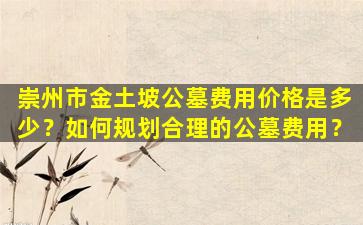 崇州市金土坡公墓费用价格是多少？如何规划合理的公墓费用？