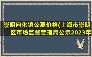 崇明向化镇公墓价格(上海市崇明区市场监督管理局公示2023年5月食品监督抽检产品合格信息)