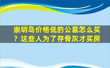 崇明岛价格低的公墓怎么买？这些人为了存骨灰才买房