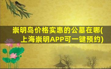 崇明岛价格实惠的公墓在哪(上海崇明APP可一键预约)