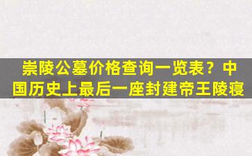 崇陵公墓价格查询一览表？中国历史上最后一座封建帝王陵寝