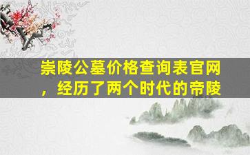 崇陵公墓价格查询表官网，经历了两个时代的帝陵