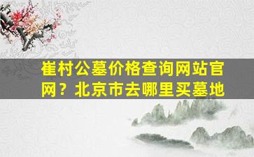 崔村公墓价格查询网站官网？北京市去哪里买墓地