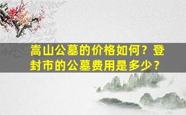 嵩山公墓的价格如何？登封市的公墓费用是多少？