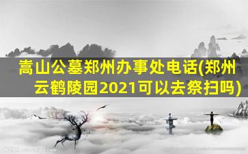 嵩山公墓郑州办事处电话(郑州云鹤陵园2021可以去祭扫吗)