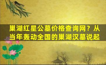 巢湖红星公墓价格查询网？从当年轰动全国的巢湖汉墓说起