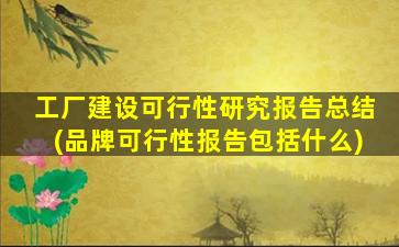 工厂建设可行性研究报告总结(品牌可行性报告包括什么)