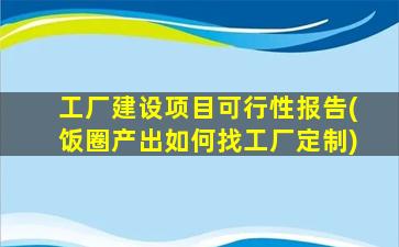 工厂建设项目可行性报告(饭圈产出如何找工厂定制)