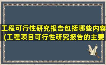 工程可行性研究报告包括哪些内容(工程项目可行性研究报告的主要内容是什么)