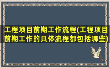 工程项目前期工作流程(工程项目前期工作的具体流程都包括哪些)