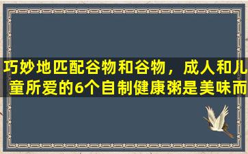 巧妙地匹配谷物和谷物，成人和儿童所爱的6个自制健康粥是美味而健康的。