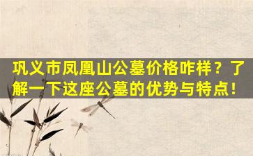 巩义市凤凰山公墓价格咋样？了解一下这座公墓的优势与特点！