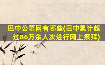 巴中公墓网有哪些(巴中累计超过86万余人次进行网上祭拜)