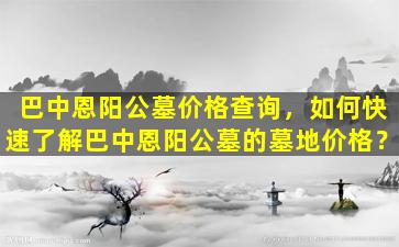 巴中恩阳公墓价格查询，如何快速了解巴中恩阳公墓的墓地价格？