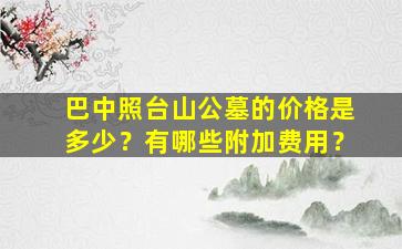 巴中照台山公墓的价格是多少？有哪些附加费用？