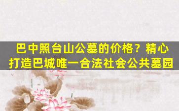 巴中照台山公墓的价格？精心打造巴城唯一合法社会公共墓园