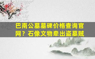 巴南公墓墓碑价格查询官网？石像文物牵出盗墓贼