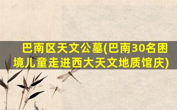 巴南区天文公墓(巴南30名困境儿童走进西大天文地质馆庆)