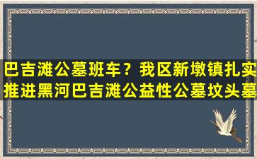 巴吉滩公墓班车？我区新墩镇扎实推进黑河巴吉滩公益性公墓坟头墓地整治工作