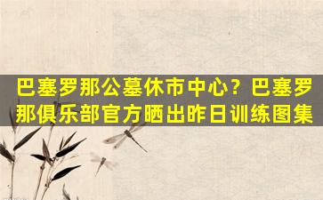 巴塞罗那公墓休市中心？巴塞罗那俱乐部官方晒出昨日训练图集