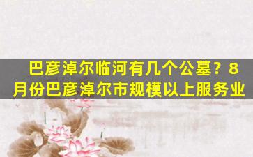 巴彦淖尔临河有几个公墓？8月份巴彦淖尔市规模以上服务业