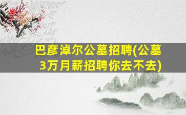 巴彦淖尔公墓招聘(公墓3万月薪招聘你去不去)