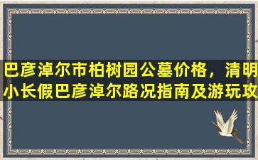 巴彦淖尔市柏树园公墓价格，清明小长假巴彦淖尔路况指南及游玩攻略