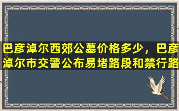 巴彦淖尔西郊公墓价格多少，巴彦淖尔市交警公布易堵路段和禁行路段