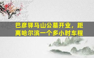 巴彦驿马山公墓开业，距离哈尔滨一个多小时车程