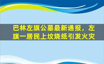 巴林左旗公墓最新通报，左旗一居民上坟烧纸引发火灾