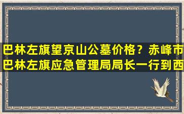 巴林左旗望京山公墓价格？赤峰市巴林左旗应急管理局局长一行到西城街道西郊村督查春季防火工作