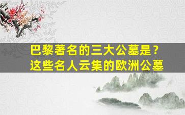 巴黎著名的三大公墓是？这些名人云集的欧洲公墓