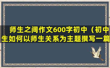 师生之间作文600字初中（初中生如何以师生关系为主题撰写一篇作文？）