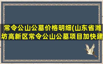 常令公山公墓价格明细(山东省潍坊高新区常令公山公墓项目加快建设)