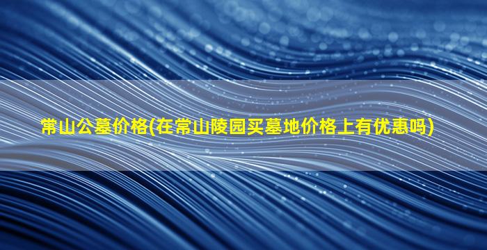 常山公墓价格(在常山陵园买墓地价格上有优惠吗)