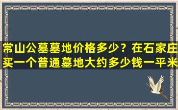 常山公墓墓地价格多少？在石家庄买一个普通墓地大约多少钱一平米