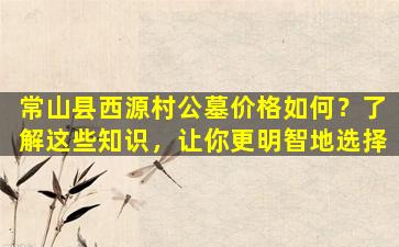 常山县西源村公墓价格如何？了解这些知识，让你更明智地选择
