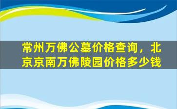 常州万佛公墓价格查询，北京京南万佛陵园价格多少钱