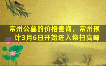 常州公墓的价格查询，常州预计3月6日开始进入祭扫高峰