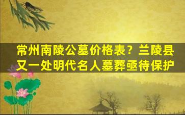 常州南陵公墓价格表？兰陵县又一处明代名人墓葬亟待保护