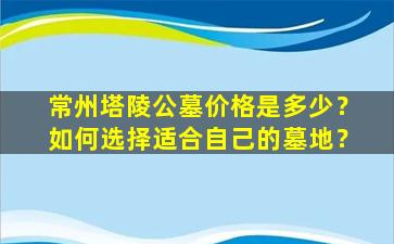 常州塔陵公墓价格是多少？如何选择适合自己的墓地？