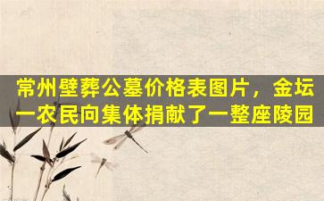 常州壁葬公墓价格表图片，金坛一农民向集体捐献了一整座陵园