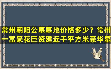常州朝阳公墓墓地价格多少？常州一富豪花巨资建近千平方米豪华墓地