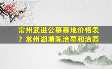 常州武进公墓墓地价格表？常州湖塘陈洽墓和洽园