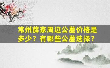 常州薛家周边公墓价格是多少？有哪些公墓选择？