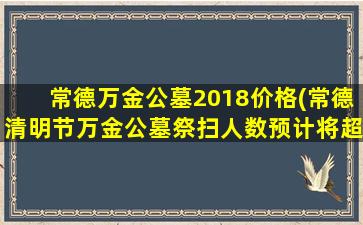 常德万金公墓2018价格(常德清明节万金公墓祭扫人数预计将超过20万人)