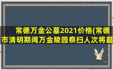 常德万金公墓2021价格(常德市清明期间万金陵园祭扫人次将超20万)