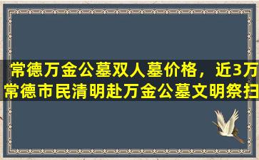 常德万金公墓双人墓价格，近3万常德市民清明赴万金公墓文明祭扫意识增强